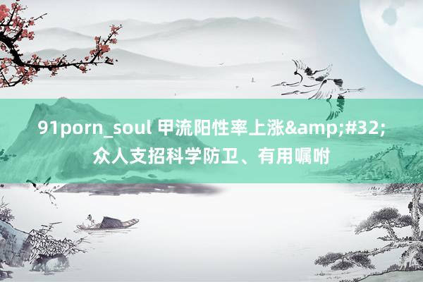 91porn_soul 甲流阳性率上涨&#32;众人支招科学防卫、有用嘱咐