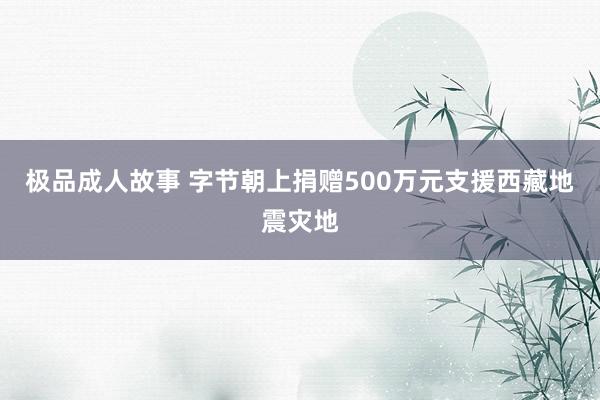 极品成人故事 字节朝上捐赠500万元支援西藏地震灾地