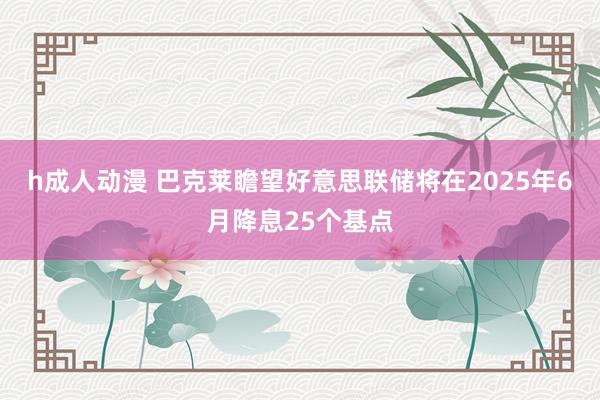 h成人动漫 巴克莱瞻望好意思联储将在2025年6月降息25个基点