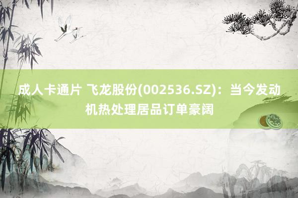 成人卡通片 飞龙股份(002536.SZ)：当今发动机热处理居品订单豪阔