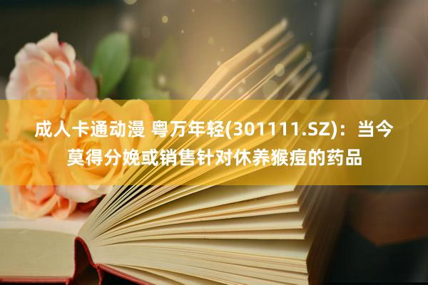 成人卡通动漫 粤万年轻(301111.SZ)：当今莫得分娩或销售针对休养猴痘的药品