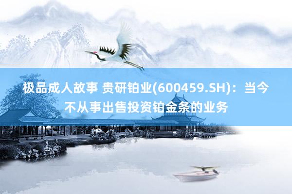 极品成人故事 贵研铂业(600459.SH)：当今不从事出售投资铂金条的业务