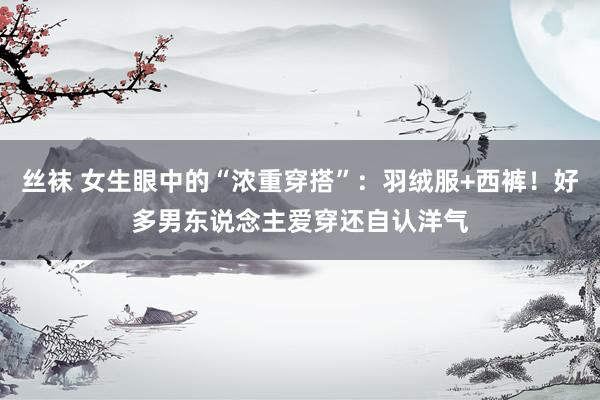 丝袜 女生眼中的“浓重穿搭”：羽绒服+西裤！好多男东说念主爱穿还自认洋气