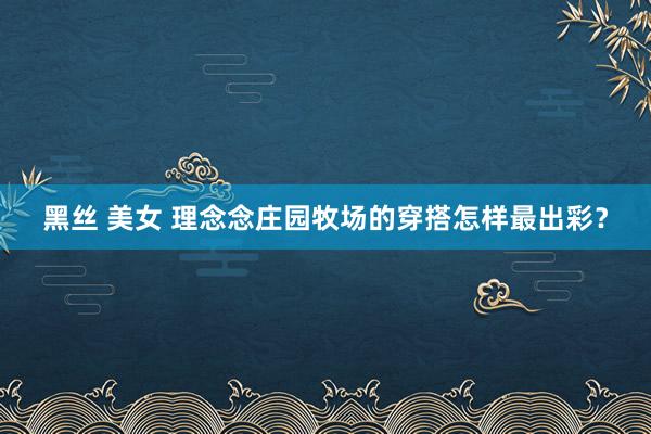 黑丝 美女 理念念庄园牧场的穿搭怎样最出彩？