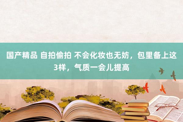 国产精品 自拍偷拍 不会化妆也无妨，包里备上这3样，气质一会儿提高