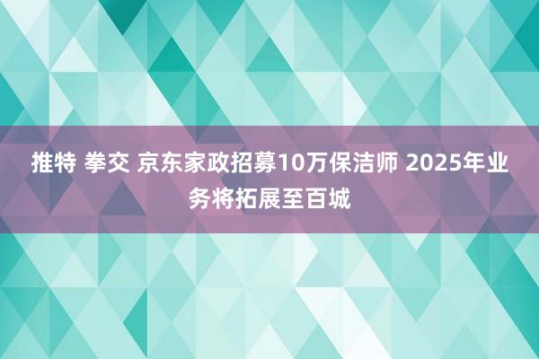 推特 拳交 京东家政招募10万保洁师 2025年业务将拓展至百城