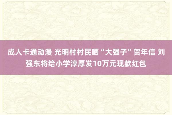 成人卡通动漫 光明村村民晒“大强子”贺年信 刘强东将给小学淳厚发10万元现款红包