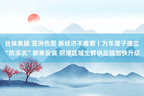 丝袜美腿 亚洲色图 新经济不雅察丨为车厘子建立“防冻衣”御寒安装 阴凉区域生鲜供应链加快升级