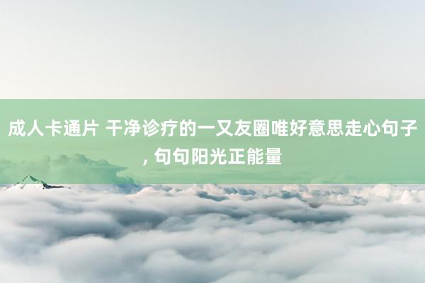 成人卡通片 干净诊疗的一又友圈唯好意思走心句子， 句句阳光正能量