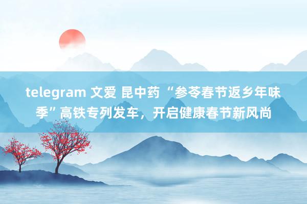 telegram 文爱 昆中药 “参苓春节返乡年味季”高铁专列发车，开启健康春节新风尚