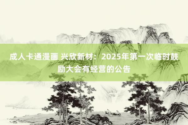成人卡通漫画 兴欣新材：2025年第一次临时鼓励大会有经营的公告