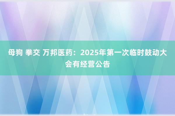 母狗 拳交 万邦医药：2025年第一次临时鼓动大会有经营公告