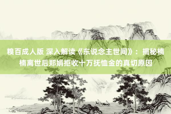 糗百成人版 深入解读《东说念主世间》：揭秘楠楠离世后郑娟拒收十万抚恤金的真切原因