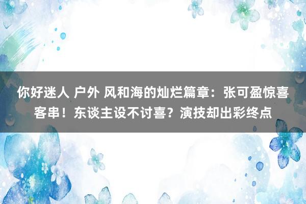 你好迷人 户外 风和海的灿烂篇章：张可盈惊喜客串！东谈主设不讨喜？演技却出彩终点