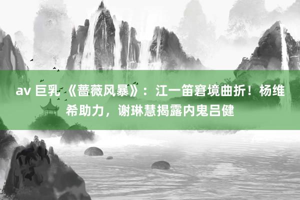 av 巨乳 《蔷薇风暴》：江一笛窘境曲折！杨维希助力，谢琳慧揭露内鬼吕健