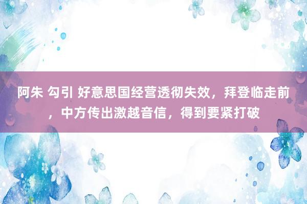阿朱 勾引 好意思国经营透彻失效，拜登临走前，中方传出激越音信，得到要紧打破