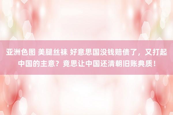 亚洲色图 美腿丝袜 好意思国没钱赔债了，又打起中国的主意？竟思让中国还清朝旧账典质！