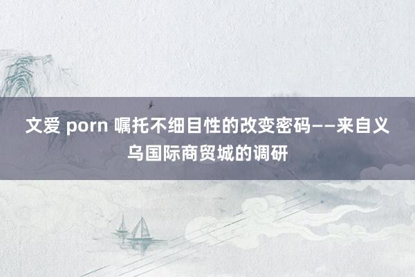 文爱 porn 嘱托不细目性的改变密码——来自义乌国际商贸城的调研