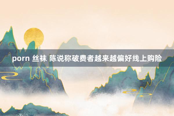 porn 丝袜 陈说称破费者越来越偏好线上购险