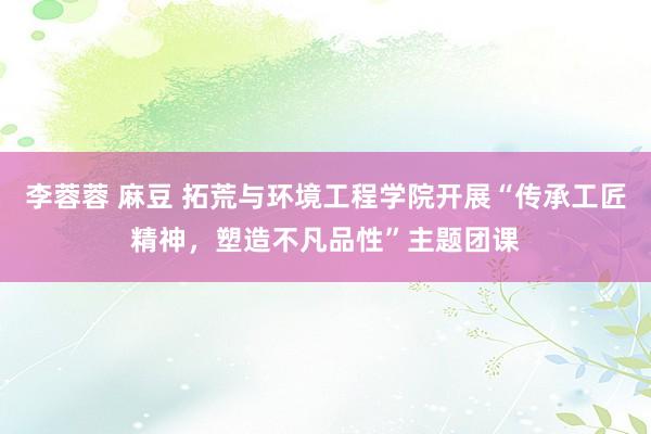 李蓉蓉 麻豆 拓荒与环境工程学院开展“传承工匠精神，塑造不凡品性”主题团课