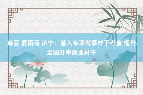 麻豆 夏雨荷 济宁：潜入专项做事材干考查 擢升全国办事创业材干