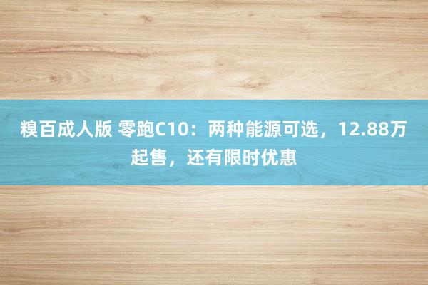 糗百成人版 零跑C10：两种能源可选，12.88万起售，还有限时优惠