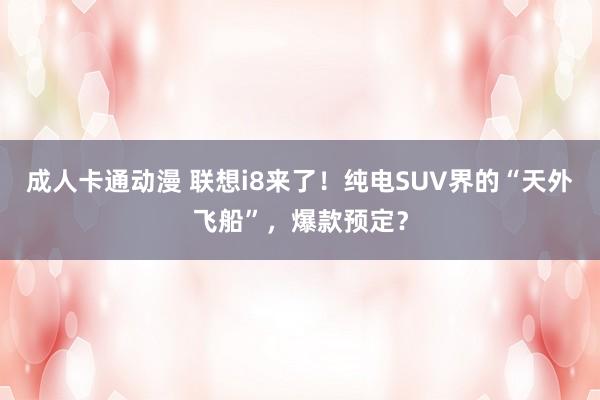 成人卡通动漫 联想i8来了！纯电SUV界的“天外飞船”，爆款预定？