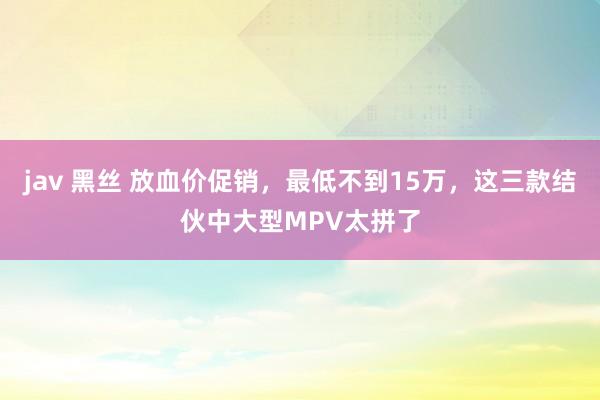 jav 黑丝 放血价促销，最低不到15万，这三款结伙中大型MPV太拼了