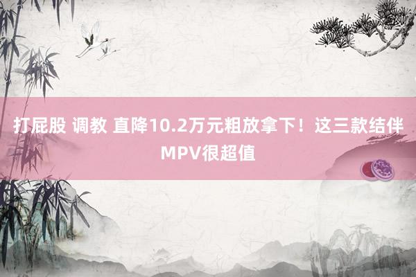 打屁股 调教 直降10.2万元粗放拿下！这三款结伴MPV很超值