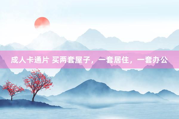 成人卡通片 买两套屋子，一套居住，一套办公