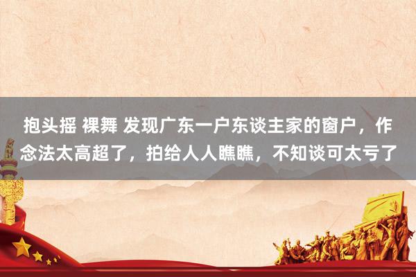 抱头摇 裸舞 发现广东一户东谈主家的窗户，作念法太高超了，拍给人人瞧瞧，不知谈可太亏了