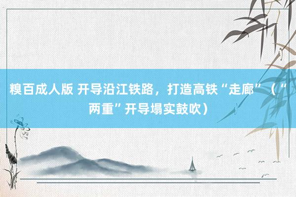 糗百成人版 开导沿江铁路，打造高铁“走廊”（“两重”开导塌实鼓吹）