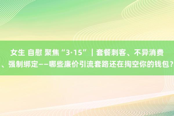 女生 自慰 聚焦“3·15”｜套餐刺客、不异消费、强制绑定——哪些廉价引流套路还在掏空你的钱包？