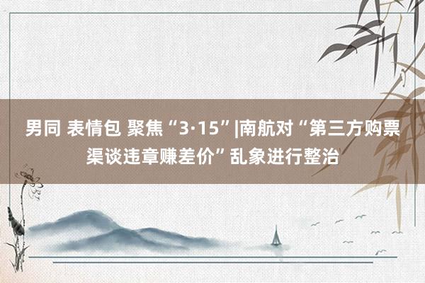 男同 表情包 聚焦“3·15”|南航对“第三方购票渠谈违章赚差价”乱象进行整治