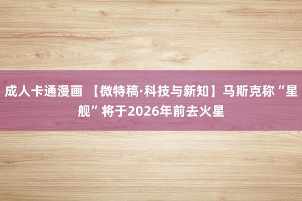 成人卡通漫画 【微特稿·科技与新知】马斯克称“星舰”将于2026年前去火星