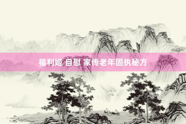 福利姬 自慰 家传老年固执秘方