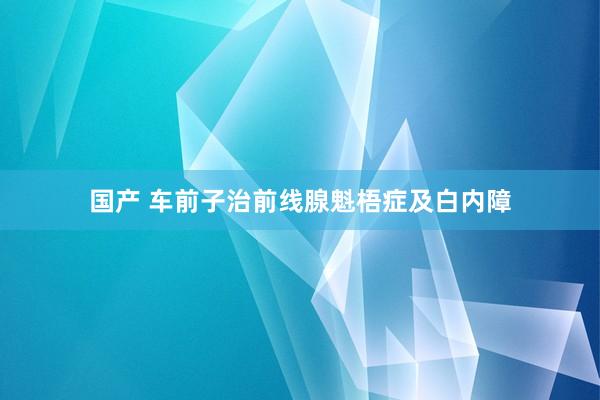 国产 车前子治前线腺魁梧症及白内障