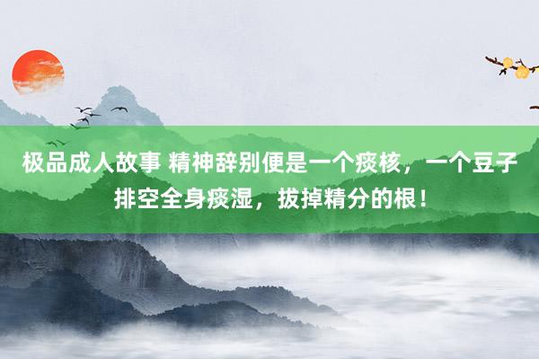 极品成人故事 精神辞别便是一个痰核，一个豆子排空全身痰湿，拔掉精分的根！