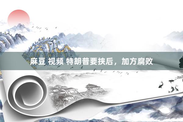 麻豆 视频 特朗普要挟后，加方腐败