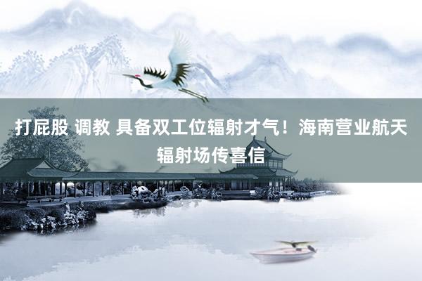 打屁股 调教 具备双工位辐射才气！海南营业航天辐射场传喜信