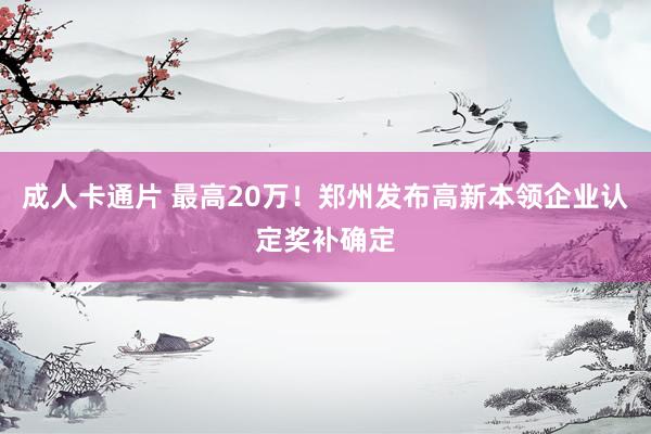 成人卡通片 最高20万！郑州发布高新本领企业认定奖补确定