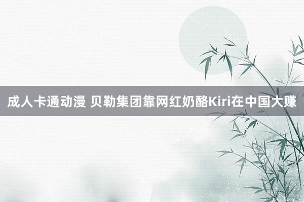 成人卡通动漫 贝勒集团靠网红奶酪Kiri在中国大赚