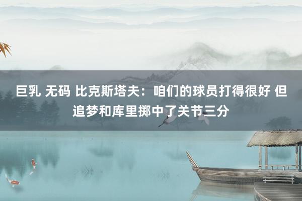 巨乳 无码 比克斯塔夫：咱们的球员打得很好 但追梦和库里掷中了关节三分