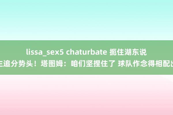 lissa_sex5 chaturbate 扼住湖东说念主追分势头！塔图姆：咱们坚捏住了 球队作念得相配出色