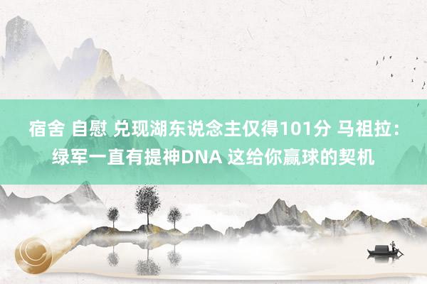 宿舍 自慰 兑现湖东说念主仅得101分 马祖拉:绿军一直有提神DNA 这给你赢球的契机
