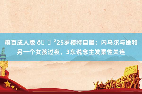 糗百成人版 😲25岁模特自曝：内马尔与她和另一个女孩过夜，3东说念主发素性关连
