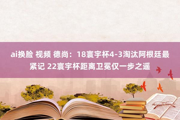 ai换脸 视频 德尚：18寰宇杯4-3淘汰阿根廷最紧记 22寰宇杯距离卫冕仅一步之遥
