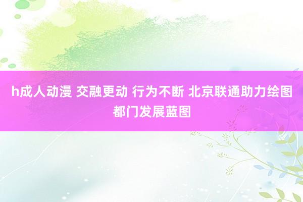 h成人动漫 交融更动 行为不断 北京联通助力绘图都门发展蓝图