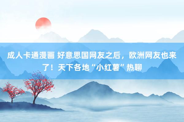成人卡通漫画 好意思国网友之后，欧洲网友也来了！天下各地“小红薯”热聊