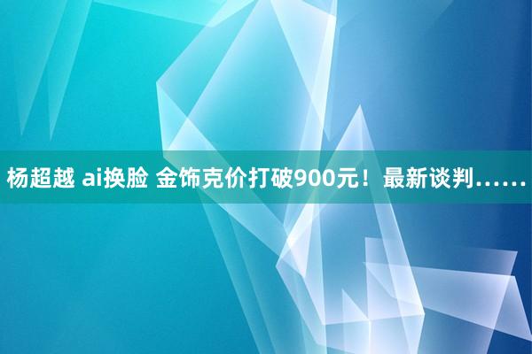 杨超越 ai换脸 金饰克价打破900元！最新谈判……